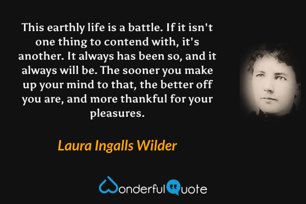 This earthly life is a battle. If it isn't one thing to contend with, it's another. It always has been so, and it always will be. The sooner you make up your mind to that, the better off you are, and more thankful for your pleasures. - Laura Ingalls Wilder quote.