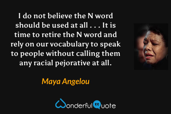 I do not believe the N word should be used at all . . . It is time to retire the N word and rely on our vocabulary to speak to people without calling them any racial pejorative at all. - Maya Angelou quote.