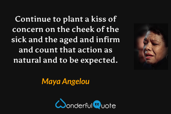Continue to plant a kiss of concern on the cheek of the sick and the aged and infirm and count that action as natural and to be expected. - Maya Angelou quote.