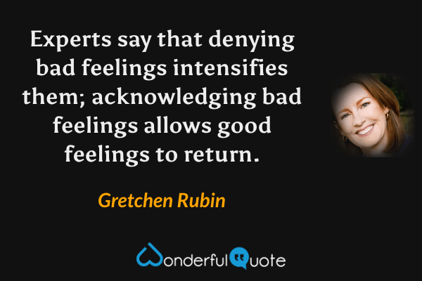 Experts say that denying bad feelings intensifies them; acknowledging bad feelings allows good feelings to return. - Gretchen Rubin quote.