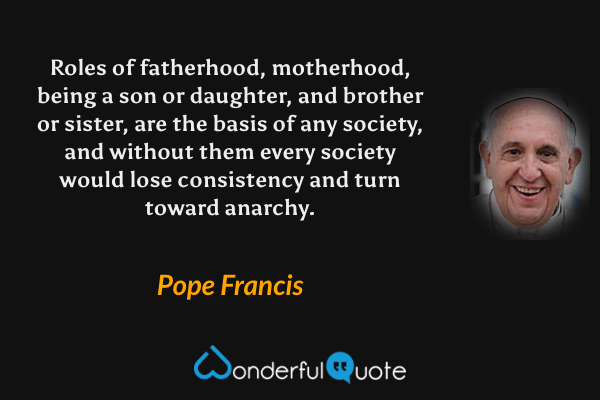 Roles of fatherhood, motherhood, being a son or daughter, and brother or sister, are the basis of any society, and without them every society would lose consistency and turn toward anarchy. - Pope Francis quote.