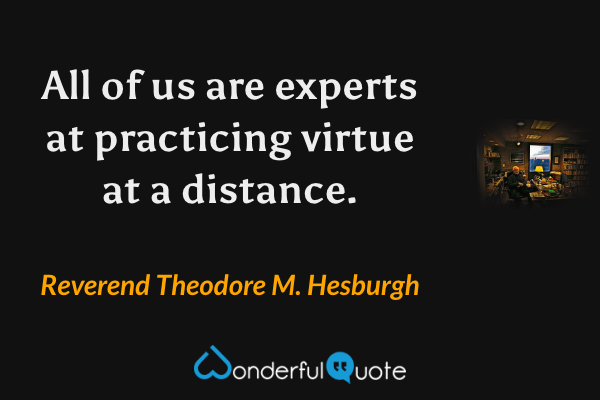 All of us are experts at practicing virtue at a distance. - Reverend Theodore M. Hesburgh quote.