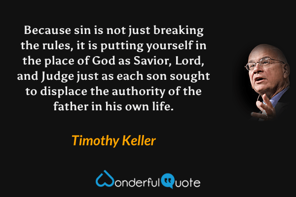 Because sin is not just breaking the rules, it is putting yourself in the place of God as Savior, Lord, and Judge just as each son sought to displace the authority of the father in his own life. - Timothy Keller quote.