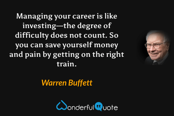 Managing your career is like investing—the degree of difficulty does not count. So you can save yourself money and pain by getting on the right train. - Warren Buffett quote.