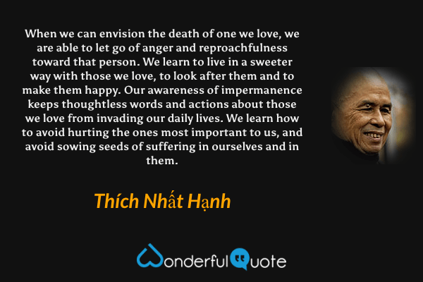 When we can envision the death of one we love, we are able to let go of anger and reproachfulness toward that person. We learn to live in a sweeter way with those we love, to look after them and to make them happy. Our awareness of impermanence keeps thoughtless words and actions about those we love from invading our daily lives. We learn how to avoid hurting the ones most important to us, and avoid sowing seeds of suffering in ourselves and in them. - Thích Nhất Hạnh quote.