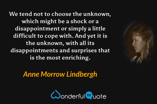 We tend not to choose the unknown, which might be a shock or a disappointment or simply a little difficult to cope with. And yet it is the unknown, with all its disappointments and surprises that is the most enriching. - Anne Morrow Lindbergh quote.