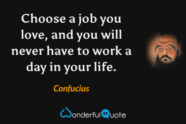 Choose a job you love, and you will never have to work a day in your life. - Confucius quote.