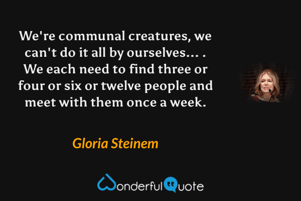 We're communal creatures, we can't do it all by ourselves... . We each need to find three or four or six or twelve people and meet with them once a week. - Gloria Steinem quote.