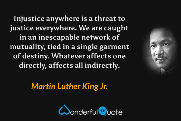 Injustice anywhere is a threat to justice everywhere. We are caught in an inescapable network of mutuality, tied in a single garment of destiny. Whatever affects one directly, affects all indirectly. - Martin Luther King Jr. quote.