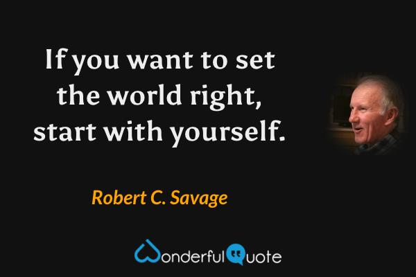 If you want to set the world right, start with yourself. - Robert C. Savage quote.