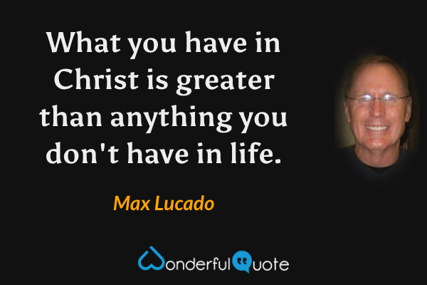 What you have in Christ is greater than anything you don't have in life. - Max Lucado quote.