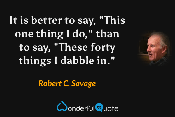 It is better to say, "This one thing I do," than to say, "These forty things I dabble in." - Robert C. Savage quote.