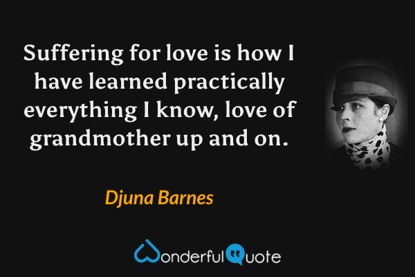 Suffering for love is how I have learned practically everything I know, love of grandmother up and on. - Djuna Barnes quote.