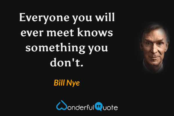 Everyone you will ever meet knows something you don't. - Bill Nye quote.