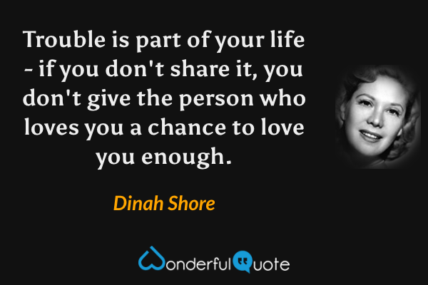 Trouble is part of your life - if you don't share it, you don't give the person who loves you a chance to love you enough. - Dinah Shore quote.