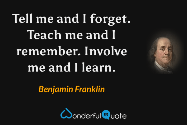 Tell me and I forget. Teach me and I remember. Involve me and I learn. - Benjamin Franklin quote.