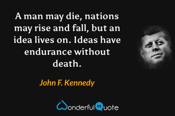 A man may die, nations may rise and fall, but an idea lives on. Ideas have endurance without death. - John F. Kennedy quote.
