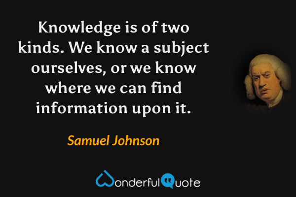 Knowledge is of two kinds. We know a subject ourselves, or we know where we can find information upon it. - Samuel Johnson quote.