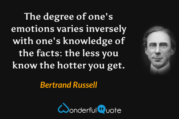 The degree of one's emotions varies inversely with one's knowledge of the facts: the less you know the hotter you get. - Bertrand Russell quote.