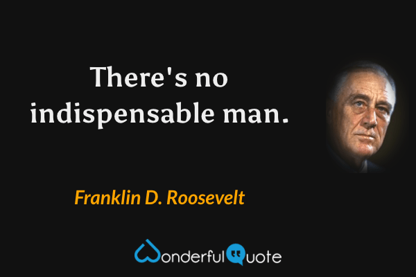 There's no indispensable man. - Franklin D. Roosevelt quote.