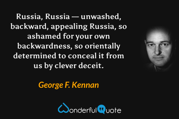 Russia, Russia — unwashed, backward, appealing Russia, so ashamed for your own backwardness, so orientally determined to conceal it from us by clever deceit. - George F. Kennan quote.