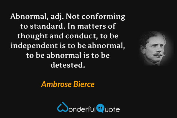 Abnormal, adj.  Not conforming to standard.  In matters of thought and conduct, to be independent is to be abnormal, to be abnormal is to be detested. - Ambrose Bierce quote.