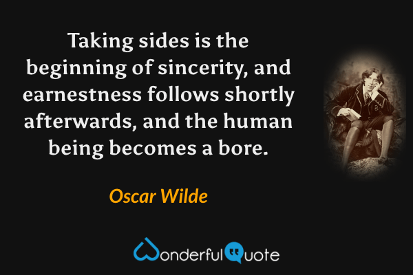 Taking sides is the beginning of sincerity, and earnestness follows shortly afterwards, and the human being becomes a bore. - Oscar Wilde quote.