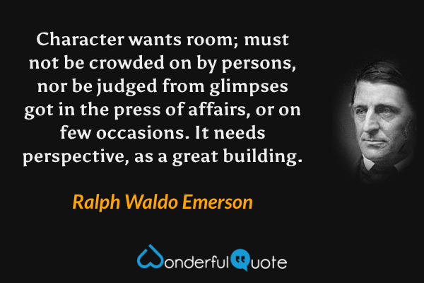 Character wants room; must not be crowded on by persons, nor be judged from glimpses got in the press of affairs, or on few occasions. It needs perspective, as a great building. - Ralph Waldo Emerson quote.