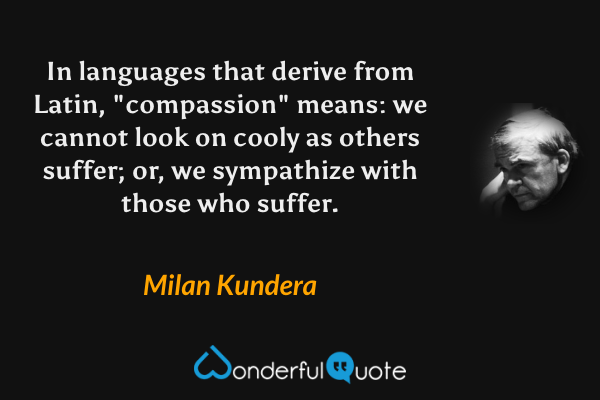 In languages that derive from Latin, "compassion" means: we cannot look on cooly as others suffer; or, we  sympathize with those who suffer. - Milan Kundera quote.