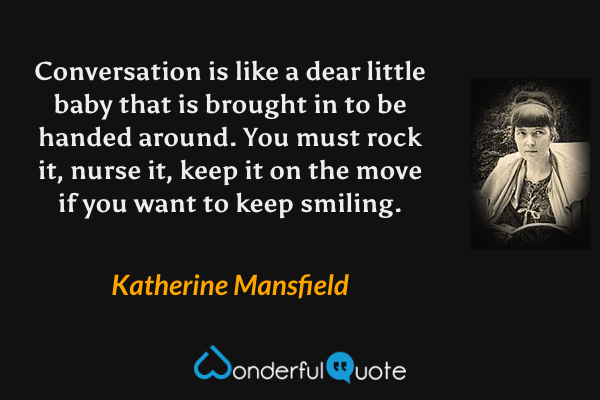 Conversation is like a dear little baby that is brought in to be handed around.  You must rock it, nurse it, keep it on the move if you want to keep smiling. - Katherine Mansfield quote.