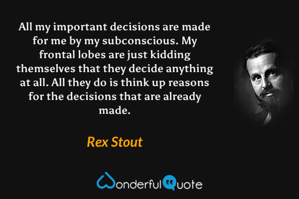 All my important decisions are made for me by my subconscious. My frontal lobes are just kidding themselves that they decide anything at all. All they do is think up reasons for the decisions that are already made. - Rex Stout quote.