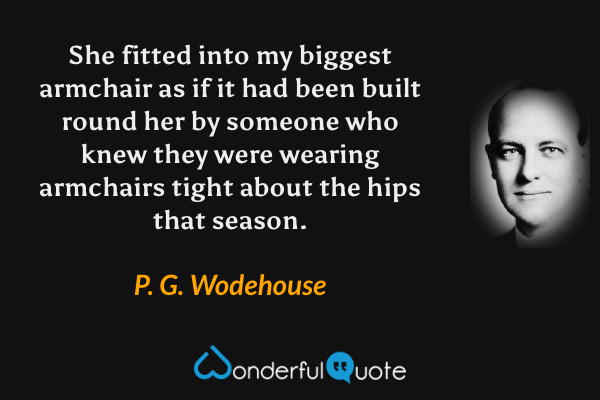 She fitted into my biggest armchair as if it had been built round her by someone who knew they were wearing armchairs tight about the hips that season. - P. G. Wodehouse quote.