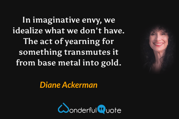 In imaginative envy, we idealize what we don't have. The act of yearning for something transmutes it from base metal into gold. - Diane Ackerman quote.