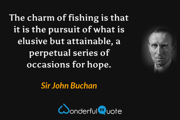 The charm of fishing is that it is the pursuit of what is elusive but attainable, a perpetual series of occasions for hope. - Sir John Buchan quote.