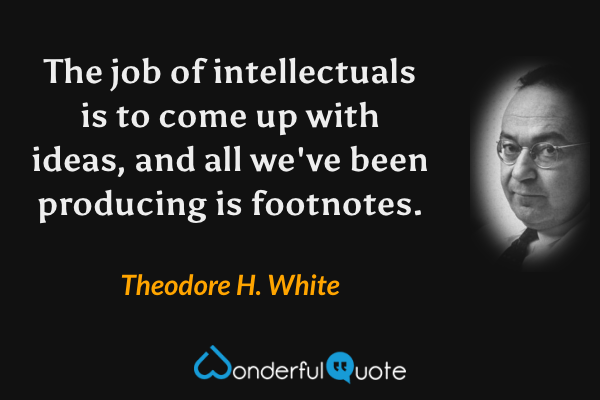The job of intellectuals is to come up with ideas, and all we've been producing is footnotes. - Theodore H. White quote.