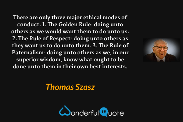 There are only three major ethical modes of conduct.
1. The Golden Rule: doing unto others as we would want them to do unto us.
2. The Rule of Respect: doing unto others as they want us to do unto them.
3. The Rule of Paternalism: doing unto others as we, in our superior wisdom, know what ought to be done unto them in their own best interests. - Thomas Szasz quote.