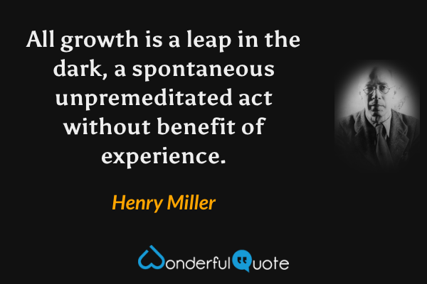 All growth is a leap in the dark, a spontaneous unpremeditated act without benefit of experience. - Henry Miller quote.