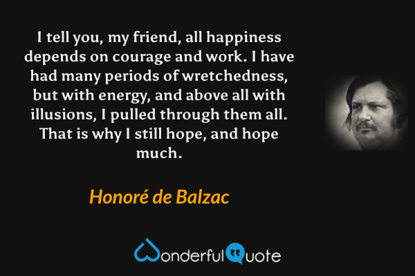 I tell you, my friend, all happiness depends on courage and work.  I have had many periods of wretchedness, but with energy, and above all with illusions, I pulled through them all.  That is why I still hope, and hope much. - Honoré de Balzac quote.