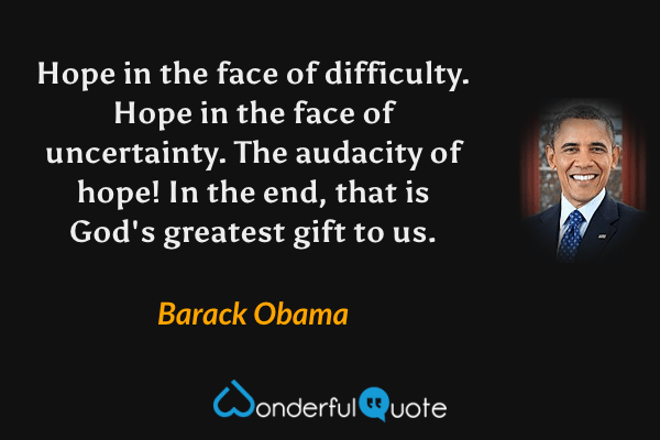 Hope in the face of difficulty.  Hope in the face of uncertainty.  The audacity of hope!  In the end, that is God's greatest gift to us. - Barack Obama quote.
