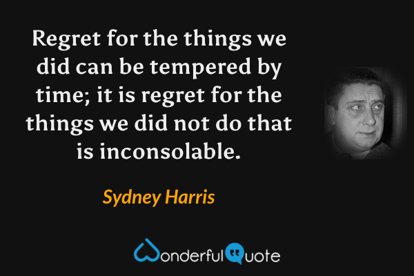 Regret for the things we did can be tempered by time; it is regret for the things we did not do that is inconsolable. - Sydney Harris quote.