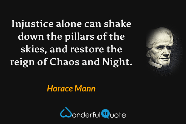 Injustice alone can shake down the pillars of the skies, and restore the reign of Chaos and Night. - Horace Mann quote.