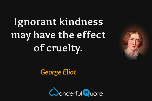 Ignorant kindness may have the effect of cruelty. - George Eliot quote.