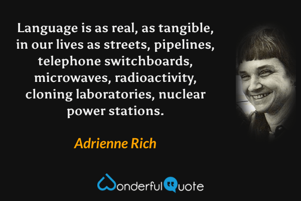 Language is as real, as tangible, in our lives as streets, pipelines, telephone switchboards, microwaves, radioactivity, cloning laboratories, nuclear power stations. - Adrienne Rich quote.