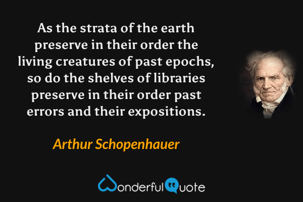 As the strata of the earth preserve in their order the living creatures of past epochs, so do the shelves of libraries preserve in their order past errors and their expositions. - Arthur Schopenhauer quote.