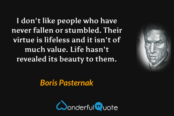 I don't like people who have never fallen or stumbled.  Their virtue is lifeless and it isn't of much value.  Life hasn't revealed its beauty to them. - Boris Pasternak quote.
