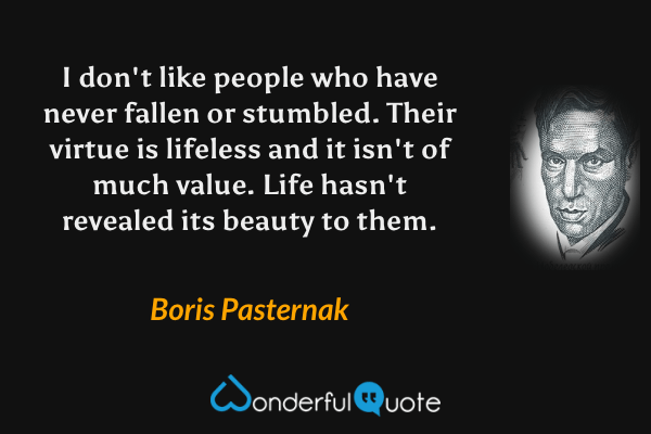 I don't like people who have never fallen or stumbled. Their virtue is lifeless and it isn't of much value. Life hasn't revealed its beauty to them. - Boris Pasternak quote.