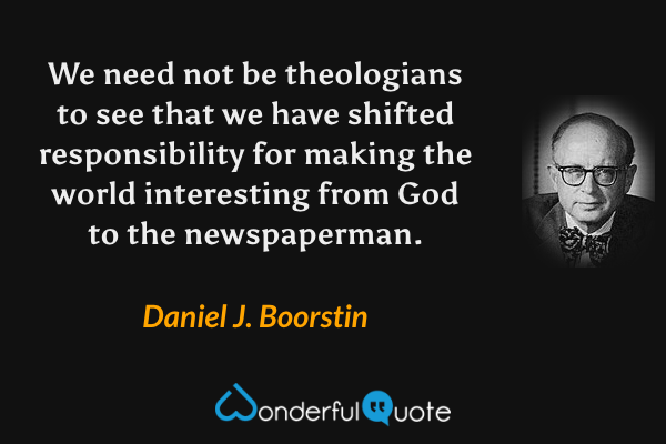 We need not be theologians to see that we have shifted responsibility for making the world interesting from God to the newspaperman. - Daniel J. Boorstin quote.