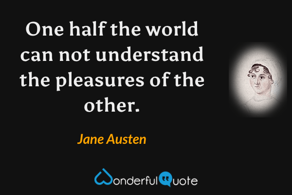 One half the world can not understand the pleasures of the other. - Jane Austen quote.