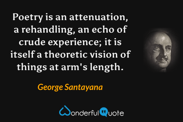 Poetry is an attenuation, a rehandling, an echo of crude experience; it is itself a theoretic vision of things at arm's length. - George Santayana quote.