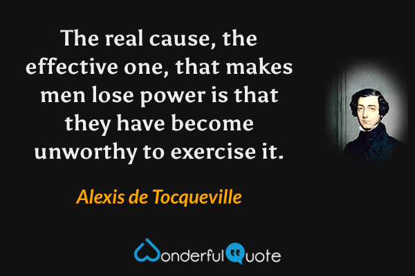 The real cause, the effective one, that makes men lose power is that they have become unworthy to exercise it. - Alexis de Tocqueville quote.